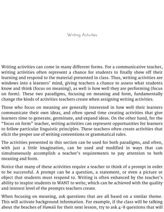 Writing Activities
Writing activities can come in many different forms. For a communicative teacher,
writing activities often represent a chance for students to finally show off their
learning and respond to the material presented in class. Thus, writing activities are
windows into a learners’ mind, giving teachers a chance to assess what students
know and think (focus on meaning), as well is how well they are performing (focus
on form). These two paradigms, focusing on meaning and form, fundamentally
change the kinds of activities teachers create when assigning writing activities.
Those who focus on meaning are generally interested in how well their learners
communicate their own ideas, and often spend time creating activities that give
learners time to generate, germinate, and expand ideas. On the other hand, for the
“focus on form” teacher, writing activities can represent opportunities for learners
to follow particular linguistic principles. These teachers often create activities that
elicit the proper use of writing conventions or grammatical rules.
The activities presented in this section can be used for both paradigms, and often,
with just a little imagination, can be used and modified in ways that can
simultaneously accomplish a teacher’s requirements to pay attention to both
meaning and form.
Notice that many of these activities require a teacher to think of a prompt in order
to be successful. A prompt can be a question, a statement, or even a picture or
object that students must respond to. Writing is often enhanced by the teacher’s
ability to inspire students to WANT to write, which can be achieved with the quality
and interest level of the prompts teachers create.
When focusing on meaning, ask questions that are all based on a similar theme.
This will activate background information. For example, if the class will be talking
about the beaches of Hawaii for their next lesson, try to ask 4-8 questions that will
 