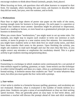 encourage students to think about Hawaii (animals, people, food, places).
When focusing on form, ask questions that will allow learners to respond to that
form. For example, when teaching the past tense, ask learners to describe what
they did last week, last year, over the summer, and so forth.
1. Workstations
Place four to eight large sheets of poster size paper on the walls of the room,
leaving enough room for learners to form groups. On each paper is a question or
prompt that students must answer. Questions might be personal or impersonal,
based on a reading or lecture, or even based on a grammatical principle you want
learners to demonstrate.
When you create these “workstations,” you might want to set up some rules. For
example, you might way to require each student to write one sentence at each
station, or move in groups to a new station every five minutes. For convenience,
you might have students write at their desk first on small sticky notes, and then
have them transfer their notes to the posters. Upon finishing the activity, you
might ask students to read each thought and star the ones they like best, or you
might correct any mistakes or emphasize the vocabulary shared. This is a great
activity to get students moving and generating ideas.
2. Freewrites
Freewriting is a technique in which students write continuously for a set period of
time without regard to spelling, grammar, or topic. Some writers use the technique
to collect initial thoughts and ideas on a topic, often as a preliminary draft to more
formal writing. A freewrite means that students are “free” to write whatever they
want, but often you must guide the free-write with a prompt.
3. Fast-writes
A fast-write is similar to a freewrite because spelling, grammar, and vocabulary are
not evaluated. However, what is evaluated is the number of words written in a
given time. Students can gain a sense of accomplishment as they see their writing
speed increase. They are generally given an easy topic to fast-write about, and
sometimes a teacher will discuss the prompt ahead of time and elicit vocabulary
 