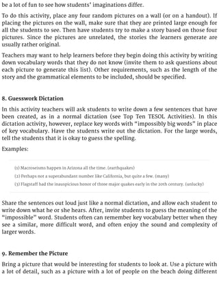be a lot of fun to see how students’ imaginations differ.
To do this activity, place any four random pictures on a wall (or on a handout). If
placing the pictures on the wall, make sure that they are printed large enough for
all the students to see. Then have students try to make a story based on those four
pictures. Since the pictures are unrelated, the stories the learners generate are
usually rather original.
Teachers may want to help learners before they begin doing this activity by writing
down vocabulary words that they do not know (invite them to ask questions about
each picture to generate this list). Other requirements, such as the length of the
story and the grammatical elements to be included, should be specified.
8. Guesswork Dictation
In this activity teachers will ask students to write down a few sentences that have
been created, as in a normal dictation (see Top Ten TESOL Activities). In this
dictation activity, however, replace key words with “impossibly big words” in place
of key vocabulary. Have the students write out the dictation. For the large words,
tell the students that it is okay to guess the spelling.
Examples:
(1) Macroseisms happen in Arizona all the time. (earthquakes)
(2) Perhaps not a superabundant number like California, but quite a few. (many)
(3) Flagstaff had the inauspicious honor of three major quakes early in the 20th century. (unlucky)
Share the sentences out loud just like a normal dictation, and allow each student to
write down what he or she hears. After, invite students to guess the meaning of the
“impossible” word. Students often can remember key vocabulary better when they
see a similar, more difficult word, and often enjoy the sound and complexity of
larger words.
9. Remember the Picture
Bring a picture that would be interesting for students to look at. Use a picture with
a lot of detail, such as a picture with a lot of people on the beach doing different
 
