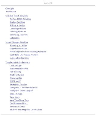 Contents
Copyright
Introduction
Common TESOL Activities
Top Ten TESOL Activities
Reading Activities
Writing Activities
Listening Activities
Speaking Activities
Vocabulary Activities
Icebreakers
Lesson Planning Activities
Warm-Up Activities
Objective Discussion
Presenting Instruction/Modeling Activities
Guided and Less-Guided Practices
Independent Practices
Templates/Activity Resource
Cloze Passage
How to Make a Group
Half-Reading
Reader’s Outline
Character Map
TESOL MAPP
Rank Order Exercise
Example of a Cluster/Brainstorm
Example of a Venn Diagram
Draw a Picture
Value Lines
More Than Name Tags
Find Someone Who…
Sentence Starters
Balanced and Integrated Lesson Guide
 