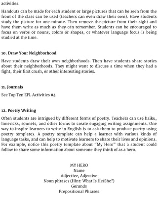 activities.
Handouts can be made for each student or large pictures that can be seen from the
front of the class can be used (teachers can even draw their own). Have students
study the picture for one minute. Then remove the picture from their sight and
have them write as much as they can remember. Students can be encouraged to
focus on verbs or nouns, colors or shapes, or whatever language focus is being
studied at the time.
10. Draw Your Neighborhood
Have students draw their own neighborhoods. Then have students share stories
about their neighborhoods. They might want to discuss a time when they had a
fight, their first crush, or other interesting stories.
11. Journals
See Top Ten EFL Activities #4
12. Poetry Writing
Often students are intrigued by different forms of poetry. Teachers can use haiku,
limericks, sonnets, and other forms to create engaging writing assignments. One
way to inspire learners to write in English is to ask them to produce poetry using
poetry templates. A poetry template can help a learner with various kinds of
language tasks, and can help to motivate learners to share their lives and opinions.
For example, notice this poetry template about “My Hero” that a student could
follow to share some information about someone they think of as a hero.
MY HERO
Name
Adjective, Adjective
Noun phrases (Hint: What Is He/She?)
Gerunds
Prepositional Phrases
 