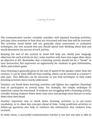 Listening Activities
The communicative teacher certainly considers well-planned listening activities,
and pays close attention to how they are structured and how they will be assessed.
The activities listed below will not generally show assessment or evaluative
techniques, but rest assured that you should spend time thinking about how you
would determine the success of each activity.
Keeping the end of the activity in mind will help you clarify your language
objectives for each activity (in fact, some teachers only have very vague ideas about
an objective at all). Remember that a listening activity should not be a “break” in
your instruction, but represents an opportunity for students to gain information,
skills, and achieve goals.
Since listening is generally given at the rate of speed of the speaker rather than the
receiver, it can be more difficult than reading, which can be received at a learner’s
own pace. This difficulty can be overcome as you find techniques to help make
listening activities more clearly understood.
Teachers can break down listening activities and lighten the cognitive (learning)
load of participants in several ways. For example, the simple technique of
repetition cannot be overstated. If students are struggling with a listening activity,
consider having students listen more than once and perhaps even discuss or write
down what they heard.
Another important way to break down listening activities is to pre-teach
vocabulary, or to share key concepts ahead of time. Using prediction activities or
follow-up questions also help to reinforce the information that students have
received.
In some sense, a successful communicative teacher is not just one who is able to
 