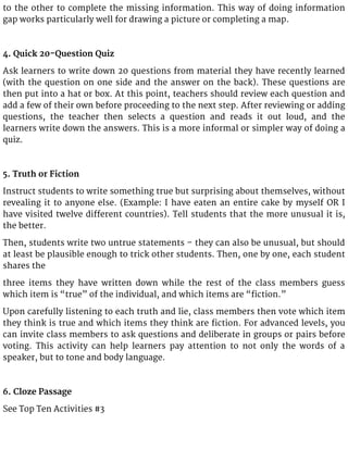 to the other to complete the missing information. This way of doing information
gap works particularly well for drawing a picture or completing a map.
4. Quick 20-Question Quiz
Ask learners to write down 20 questions from material they have recently learned
(with the question on one side and the answer on the back). These questions are
then put into a hat or box. At this point, teachers should review each question and
add a few of their own before proceeding to the next step. After reviewing or adding
questions, the teacher then selects a question and reads it out loud, and the
learners write down the answers. This is a more informal or simpler way of doing a
quiz.
5. Truth or Fiction
Instruct students to write something true but surprising about themselves, without
revealing it to anyone else. (Example: I have eaten an entire cake by myself OR I
have visited twelve different countries). Tell students that the more unusual it is,
the better.
Then, students write two untrue statements – they can also be unusual, but should
at least be plausible enough to trick other students. Then, one by one, each student
shares the
three items they have written down while the rest of the class members guess
which item is “true” of the individual, and which items are “fiction.”
Upon carefully listening to each truth and lie, class members then vote which item
they think is true and which items they think are fiction. For advanced levels, you
can invite class members to ask questions and deliberate in groups or pairs before
voting. This activity can help learners pay attention to not only the words of a
speaker, but to tone and body language.
6. Cloze Passage
See Top Ten Activities #3
 