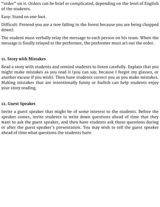 “order” on it. Orders can be brief or complicated, depending on the level of English
of the students.
Easy: Stand on one foot.
Difficult: Pretend you are a tree falling in the forest because you are being chopped
down).
The student must verbally relay the message to each person on his team. When the
message is finally relayed to the performer, the performer must act out the order.
11. Story with Mistakes
Read a story with students and remind students to listen carefully. Explain that you
might make mistakes as you read it (you can say, because I forgot my glasses, or
another excuse if you wish). Then have students correct you as you make mistakes.
Making mistakes that are intentionally funny or foolish can help students enjoy
your story reading.
12. Guest Speaker
Invite a guest speaker that might be of some interest to the students. Before the
speaker comes, invite students to write down questions ahead of time that they
want to ask the guest speaker, and then have students ask those questions during
or after the guest speaker’s presentation. You may wish to tell the guest speaker
ahead of time what questions the students have.
 