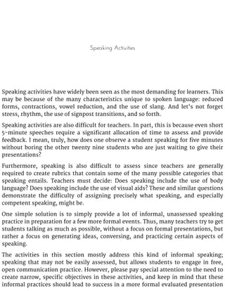 Speaking Activities
Speaking activities have widely been seen as the most demanding for learners. This
may be because of the many characteristics unique to spoken language: reduced
forms, contractions, vowel reduction, and the use of slang. And let’s not forget
stress, rhythm, the use of signpost transitions, and so forth.
Speaking activities are also difficult for teachers. In part, this is because even short
5-minute speeches require a significant allocation of time to assess and provide
feedback. I mean, truly, how does one observe a student speaking for five minutes
without boring the other twenty nine students who are just waiting to give their
presentations?
Furthermore, speaking is also difficult to assess since teachers are generally
required to create rubrics that contain some of the many possible categories that
speaking entails. Teachers must decide: Does speaking include the use of body
language? Does speaking include the use of visual aids? These and similar questions
demonstrate the difficulty of assigning precisely what speaking, and especially
competent speaking, might be.
One simple solution is to simply provide a lot of informal, unassessed speaking
practice in preparation for a few more formal events. Thus, many teachers try to get
students talking as much as possible, without a focus on formal presentations, but
rather a focus on generating ideas, conversing, and practicing certain aspects of
speaking.
The activities in this section mostly address this kind of informal speaking;
speaking that may not be easily assessed, but allows students to engage in free,
open communication practice. However, please pay special attention to the need to
create narrow, specific objectives in these activities, and keep in mind that these
informal practices should lead to success in a more formal evaluated presentation
 
