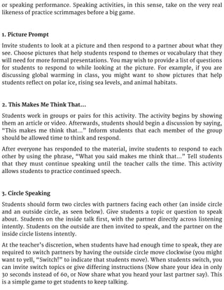 or speaking performance. Speaking activities, in this sense, take on the very real
likeness of practice scrimmages before a big game.
1. Picture Prompt
Invite students to look at a picture and then respond to a partner about what they
see. Choose pictures that help students respond to themes or vocabulary that they
will need for more formal presentations. You may wish to provide a list of questions
for students to respond to while looking at the picture. For example, if you are
discussing global warming in class, you might want to show pictures that help
students reflect on polar ice, rising sea levels, and animal habitats.
2. This Makes Me Think That…
Students work in groups or pairs for this activity. The activity begins by showing
them an article or video. Afterwards, students should begin a discussion by saying,
“This makes me think that…” Inform students that each member of the group
should be allowed time to think and respond.
After everyone has responded to the material, invite students to respond to each
other by using the phrase, “What you said makes me think that…” Tell students
that they must continue speaking until the teacher calls the time. This activity
allows students to practice continued speech.
3. Circle Speaking
Students should form two circles with partners facing each other (an inside circle
and an outside circle, as seen below). Give students a topic or question to speak
about. Students on the inside talk first, with the partner directly across listening
intently. Students on the outside are then invited to speak, and the partner on the
inside circle listens intently.
At the teacher’s discretion, when students have had enough time to speak, they are
required to switch partners by having the outside circle move clockwise (you might
want to yell, “Switch!” to indicate that students move). When students switch, you
can invite switch topics or give differing instructions (Now share your idea in only
30 seconds instead of 60, or Now share what you heard your last partner say). This
is a simple game to get students to keep talking.
 