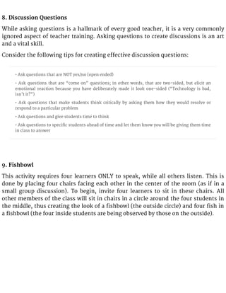 8. Discussion Questions
While asking questions is a hallmark of every good teacher, it is a very commonly
ignored aspect of teacher training. Asking questions to create discussions is an art
and a vital skill.
Consider the following tips for creating effective discussion questions:
• Ask questions that are NOT yes/no (open ended)
• Ask questions that are “come on” questions; in other words, that are two-sided, but elicit an
emotional reaction because you have deliberately made it look one-sided (“Technology is bad,
isn’t it?”)
• Ask questions that make students think critically by asking them how they would resolve or
respond to a particular problem
• Ask questions and give students time to think
• Ask questions to specific students ahead of time and let them know you will be giving them time
in class to answer
9. Fishbowl
This activity requires four learners ONLY to speak, while all others listen. This is
done by placing four chairs facing each other in the center of the room (as if in a
small group discussion). To begin, invite four learners to sit in these chairs. All
other members of the class will sit in chairs in a circle around the four students in
the middle, thus creating the look of a fishbowl (the outside circle) and four fish in
a fishbowl (the four inside students are being observed by those on the outside).
 