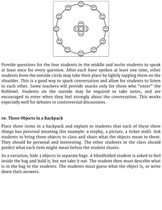 Provide questions for the four students in the middle and invite students to speak
at least once for every question. After each have spoken at least one time, other
students from the outside circle may take their place by lightly tapping them on the
shoulder. This is a good way to spark conversation and allow for students to listen
to each other. Some teachers will provide snacks only for those who “enter” the
fishbowl. Students on the outside may be required to take notes, and are
encouraged to enter when they feel strongly about the conversation. This works
especially well for debates or controversial discussions.
10. Three Objects in a Backpack
Place three items in a backpack and explain to students that each of these three
things has personal meaning (for example: a trophy, a picture, a ticket stub). Ask
students to bring three objects to class and share what the objects mean to them.
They should be personal and interesting. The other students in the class should
predict what each item might mean before the student shares.
As a variation, hide 3 objects in separate bags. A blindfolded student is asked to feel
inside the bag and hold it, but not take it out. The student then must describe what
is in the bag to the students. The students must guess what the object is, or write
down their answers.
 
