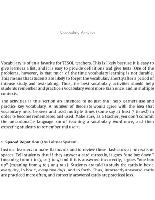 Vocabulary Activities
Vocabulary is often a favorite for TESOL teachers. This is likely because it is easy to
give learners a list, and it is easy to provide definitions and give tests. One of the
problems, however, is that much of the time vocabulary learning is not durable.
This means that students are likely to forget the vocabulary shortly after a period of
intense study and test-taking. Thus, the best vocabulary activities should help
students remember and practice a vocabulary word more than once, and in multiple
contexts.
The activities in this section are intended to do just this: help learners use and
practice key vocabulary. A number of theorists would agree with the idea that
vocabulary must be seen and used multiple times (some say at least 7 times!) in
order to become remembered and used. Make sure, as a teacher, you don’t commit
the unpardonable language sin of teaching a vocabulary word once, and then
expecting students to remember and use it.
1. Spaced Repetition (the Leitner System)
Instruct learners to make flashcards and to review these flashcards at intervals or
spaces. Tell students that if they answer a card correctly, it goes “one box down”
(meaning from 2 to 3, or 3 to 4) and if it is answered incorrectly, it goes “one box
up” (meaning from 4 to 3 or 3 to 2). Students are told to study the cards in box 1
every day, in box 2, every two days, and so forth. Thus, incorrectly answered cards
are practiced more often, and correctly answered cards are practiced less.
 