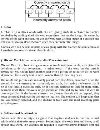 2. Rebus
A rebus strip replaces words with clip art, giving students a chance to practice
vocabulary by reading aloud the word every time they see the image. For example,
instead of the word chicken, replace the word with a small image of a chicken and
ask students to say aloud the word when they encounter the image.
A rebus strip can be read in pairs or as a group with the teacher. Students can also
form their own rebus and read aloud in class.
3. Mix and Match (also commonly called Concentration)
Mix and Match involves having a number of words written on cards, with picture or
definition cards that correspond. In other words, if the word on the card is
skyscraper, you should have another card with a picture or definition of the word
skyscraper. It is usually best to have no more than 20 matching pairs.
The words and pictures are randomly placed, face side down, on a board or on the
ground. Invite a learner to turn over only two cards, instructing the learner that if
he or she finds a matching pair, he or she can continue to look for more pairs.
Learners must then remove a single picture or word and try to match it with its
counterpart, but if the learner chooses two pictures that do not correspond, they
must be turned back over in the precise location. The student can keep pairs that
are successfully matched, and the student or team with the most matching pairs
wins the game.
4. Collocational Relationships
Collocational Relationships is a game that requires students to find the natural
relationships that exist among words. For example, the words bear and honey could
appear on a sheet. The students are required to draw two arrows between bear and
 