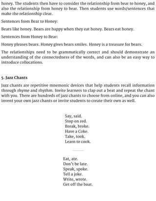 honey. The students then have to consider the relationship from bear to honey, and
also the relationship from honey to bear. Then students use words/sentences that
make the relationship clear.
Sentences from Bear to Honey:
Bears like honey. Bears are happy when they eat honey. Bears eat honey.
Sentences from Honey to Bear:
Honey pleases bears. Honey gives bears smiles. Honey is a treasure for bears.
The relationships need to be grammatically correct and should demonstrate an
understanding of the connectedness of the words, and can also be an easy way to
introduce collocations.
5. Jazz Chants
Jazz chants are repetitive mnemonic devices that help students recall information
through rhyme and rhythm. Invite learners to clap out a beat and repeat the chant
with you. There are hundreds of jazz chants to choose from online, and you can also
invent your own jazz chants or invite students to create their own as well.
Say, said.
Stop on red.
Break, broke.
Have a Coke.
Take, took.
Learn to cook.
Eat, ate.
Don’t be late.
Speak, spoke.
Tell a joke.
Write, wrote.
Get off the boat.
 