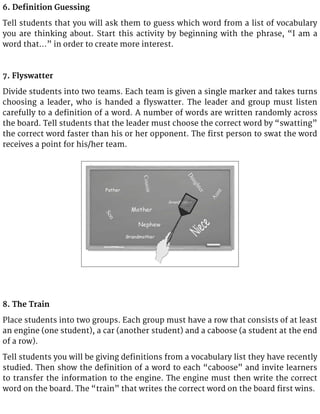 6. Definition Guessing
Tell students that you will ask them to guess which word from a list of vocabulary
you are thinking about. Start this activity by beginning with the phrase, “I am a
word that…” in order to create more interest.
7. Flyswatter
Divide students into two teams. Each team is given a single marker and takes turns
choosing a leader, who is handed a flyswatter. The leader and group must listen
carefully to a definition of a word. A number of words are written randomly across
the board. Tell students that the leader must choose the correct word by “swatting”
the correct word faster than his or her opponent. The first person to swat the word
receives a point for his/her team.
8. The Train
Place students into two groups. Each group must have a row that consists of at least
an engine (one student), a car (another student) and a caboose (a student at the end
of a row).
Tell students you will be giving definitions from a vocabulary list they have recently
studied. Then show the definition of a word to each “caboose” and invite learners
to transfer the information to the engine. The engine must then write the correct
word on the board. The “train” that writes the correct word on the board first wins.
 