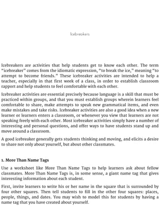 Icebreakers
Icebreakers are activities that help students get to know each other. The term
“icebreaker” comes from the idiomatic expression, “to break the ice,” meaning “to
attempt to become friends.” These icebreaker activities are intended to help a
teacher, especially in that first week of a class, in order to establish classroom
rapport and help students to feel comfortable with each other.
Icebreaker activities are essential precisely because language is a skill that must be
practiced within groups, and that you must establish groups wherein learners feel
comfortable to share, make attempts to speak new grammatical items, and even
make mistakes and take risks. Icebreaker activities are also a good idea when a new
learner or learners enters a classroom, or whenever you view that learners are not
speaking freely with each other. Most icebreaker activities simply have a number of
interesting and personal questions, and offer ways to have students stand up and
move around a classroom.
A good icebreaker generally gets students thinking and moving, and elicits a desire
to share not only about yourself, but about other classmates.
1. More Than Name Tags
Use a worksheet like More Than Name Tags to help learners ask about fellow
classmates. More Than Name Tags is, in some sense, a giant name tag that gives
interesting information about each student.
First, invite learners to write his or her name in the square that is surrounded by
four other squares. Then tell students to fill in the other four squares: places,
people, things, and dates. You may wish to model this for students by having a
name tag that you have created about yourself.
 