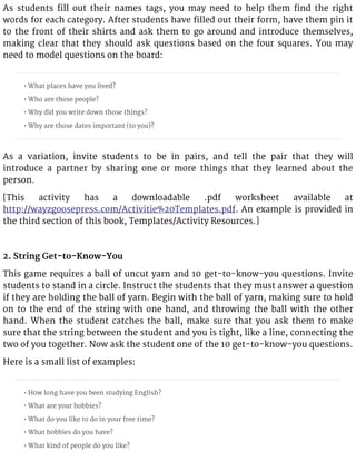 As students fill out their names tags, you may need to help them find the right
words for each category. After students have filled out their form, have them pin it
to the front of their shirts and ask them to go around and introduce themselves,
making clear that they should ask questions based on the four squares. You may
need to model questions on the board:
• What places have you lived?
• Who are those people?
• Why did you write down those things?
• Why are those dates important (to you)?
As a variation, invite students to be in pairs, and tell the pair that they will
introduce a partner by sharing one or more things that they learned about the
person.
[This activity has a downloadable .pdf worksheet available at
http://wayzgoosepress.com/Activitie%20Templates.pdf. An example is provided in
the third section of this book, Templates/Activity Resources.]
2. String Get-to-Know-You
This game requires a ball of uncut yarn and 10 get-to-know-you questions. Invite
students to stand in a circle. Instruct the students that they must answer a question
if they are holding the ball of yarn. Begin with the ball of yarn, making sure to hold
on to the end of the string with one hand, and throwing the ball with the other
hand. When the student catches the ball, make sure that you ask them to make
sure that the string between the student and you is tight, like a line, connecting the
two of you together. Now ask the student one of the 10 get-to-know-you questions.
Here is a small list of examples:
• How long have you been studying English?
• What are your hobbies?
• What do you like to do in your free time?
• What hobbies do you have?
• What kind of people do you like?
 