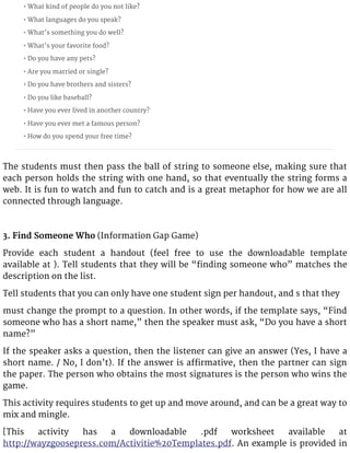 • What kind of people do you not like?
• What languages do you speak?
• What’s something you do well?
• What’s your favorite food?
• Do you have any pets?
• Are you married or single?
• Do you have brothers and sisters?
• Do you like baseball?
• Have you ever lived in another country?
• Have you ever met a famous person?
• How do you spend your free time?
The students must then pass the ball of string to someone else, making sure that
each person holds the string with one hand, so that eventually the string forms a
web. It is fun to watch and fun to catch and is a great metaphor for how we are all
connected through language.
3. Find Someone Who (Information Gap Game)
Provide each student a handout (feel free to use the downloadable template
available at ). Tell students that they will be “finding someone who” matches the
description on the list.
Tell students that you can only have one student sign per handout, and s that they
must change the prompt to a question. In other words, if the template says, “Find
someone who has a short name,” then the speaker must ask, “Do you have a short
name?”
If the speaker asks a question, then the listener can give an answer (Yes, I have a
short name. / No, I don’t). If the answer is affirmative, then the partner can sign
the paper. The person who obtains the most signatures is the person who wins the
game.
This activity requires students to get up and move around, and can be a great way to
mix and mingle.
[This activity has a downloadable .pdf worksheet available at
http://wayzgoosepress.com/Activitie%20Templates.pdf. An example is provided in
 
