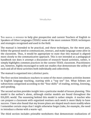 Introduction
THIS MANUAL IS INTENDED to help give prospective and current Teachers of English to
Speakers of Other Languages (TESOL) some of the most common TESOL techniques
and strategies recognized and used in the field.
The manual is intended to be practical, and these techniques, for the most part,
follow the general need to communicate, interact, and make language come alive in
the classroom. Thus, it would be appropriate to state that this manual is aligned
most closely to the communicative approach. This is not intended as a pedagogical
handbook nor does it attempt a discussion of research-based activities, rather, it
simply highlights common practices in the current TESOL classroom. Practitioners
are, however, highly encouraged to seek out studies that demonstrate the utility of
each and all of these activities both individually and collectively.
The manual is organized into 3 distinct parts.
The first section introduces teachers to some of the most common activities known
in English language teaching, starting with a “top ten” list. What follows are
subsections categorized according to the “four skills” of reading, writing, listening,
and speaking.
The second section provides insight into a particular model of lesson planning. This
model is the author’s alone, although similar models are found throughout the
ESL/EFL world. The reasoning behind this model is rather simple. A teacher who
can prepare a classroom with organized routines each week is more likely to have
success. I have also found that my lesson plans are shaped much more readily when
I remember certain steps that I might otherwise forget (take, for example, the need
to introduce a theme with a warm-up).
The third section includes printable worksheets that demonstrate realizations of
 