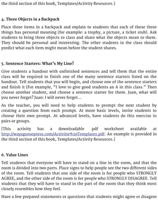 the third section of this book, Templates/Activity Resources.]
4. Three Objects in a Backpack
Place three items in a backpack and explain to students that each of these three
things has personal meaning (for example: a trophy, a picture, a ticket stub). Ask
students to bring three objects to class and share what the objects mean to them.
They should be personal and interesting. The other students in the class should
predict what each item might mean before the student shares.
5. Sentence Starters: What’s My Line?
Give students a handout with unfinished sentences and tell them that the entire
class will be required to finish one of the many sentence starters listed on the
handout. Tell students that you will begin, and choose one of the sentence starters
and finish it (For example, “I love to give good students an A in this class.” Then
choose another student, and choose a sentence starter for them. Juan, what will
you never forget? Juan: I will never forget…
As the teacher, you will need to help students to prompt the next student by
creating a question from each prompt. At more basic levels, invite students to
choose their own prompt. At advanced levels, have students do this exercise in
pairs or groups.
[This activity has a downloadable .pdf worksheet available at
http://wayzgoosepress.com/Activitie%20Templates.pdf. An example is provided in
the third section of this book, Templates/Activity Resources.]
6. Value Lines
Tell students that everyone will have to stand on a line in the room, and that the
room is divided into two parts. Place signs to help people see the two different sides
of the room. Tell students that one side of the room is for people who STRONGLY
AGREE, and the other side of the room is for people who STRONGLY DISAGREE. Tell
students that they will have to stand in the part of the room that they think most
closely resembles how they feel.
Have a few prepared statements or questions that students might agree or disagree
 