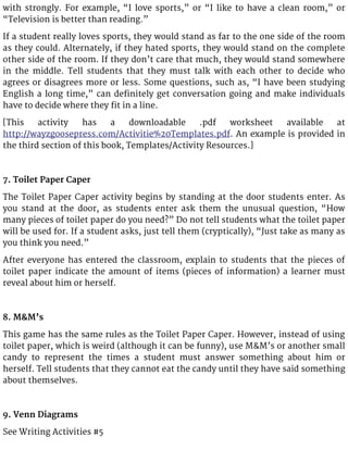 with strongly. For example, “I love sports,” or “I like to have a clean room,” or
“Television is better than reading.”
If a student really loves sports, they would stand as far to the one side of the room
as they could. Alternately, if they hated sports, they would stand on the complete
other side of the room. If they don’t care that much, they would stand somewhere
in the middle. Tell students that they must talk with each other to decide who
agrees or disagrees more or less. Some questions, such as, “I have been studying
English a long time,” can definitely get conversation going and make individuals
have to decide where they fit in a line.
[This activity has a downloadable .pdf worksheet available at
http://wayzgoosepress.com/Activitie%20Templates.pdf. An example is provided in
the third section of this book, Templates/Activity Resources.]
7. Toilet Paper Caper
The Toilet Paper Caper activity begins by standing at the door students enter. As
you stand at the door, as students enter ask them the unusual question, “How
many pieces of toilet paper do you need?” Do not tell students what the toilet paper
will be used for. If a student asks, just tell them (cryptically), “Just take as many as
you think you need.”
After everyone has entered the classroom, explain to students that the pieces of
toilet paper indicate the amount of items (pieces of information) a learner must
reveal about him or herself.
8. M&M’s
This game has the same rules as the Toilet Paper Caper. However, instead of using
toilet paper, which is weird (although it can be funny), use M&M’s or another small
candy to represent the times a student must answer something about him or
herself. Tell students that they cannot eat the candy until they have said something
about themselves.
9. Venn Diagrams
See Writing Activities #5
 