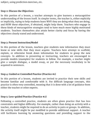 subject, using prediction exercises, etc.
Step 2: Discuss the Objectives
In this portion of a lesson, a teacher attempts to give learners a metacognitive
understanding of the lesson itself. In simpler terms, the teacher is, either explicitly
or implicitly, trying to help students learn WHY they are doing what they are doing,
and HOW these objectives, if obtained, might help them. Teachers who engage in
these kinds of metacognitive strategies tend to have much more highly motivated
students. Teachers themselves also attain better clarity and focus by having the
objectives clearly stated and understood.
Step 3: Present Instruction/Model
In this portion of the lesson, teachers give students new information they must
know or new skills that they must acquire. Teachers here attempt to scaffold,
explain, or otherwise break down information for students to grasp the new
concepts. In addition to presenting or instructing, teachers are encouraged to
provide models (examples) for students to follow. For example, a teacher might
give a sample dialogue, a model essay, or put the necessary vocabulary to be
acquired in sentences.
Step 4: Guided or Controlled Practice (Practice #1)
In this portion of a lesson, students are invited to practice their new skills and
become familiar and comfortable with it. For difficult language concepts, this
practice is often very controlled, meaning that it is done with a lot of guidance from
either the teacher or other experts.
Step 5: Less-guided Practice (Practice #2)
Following a controlled practice, students are often given practice that has less
constraints and higher difficulty. For example, rather than doing an activity with a
teacher, students might be required to do an activity in pairs or groups. In addition,
the activity itself might be put modified to provide additional support. A teacher
still facilitates learning by answering questions and providing support to the
 