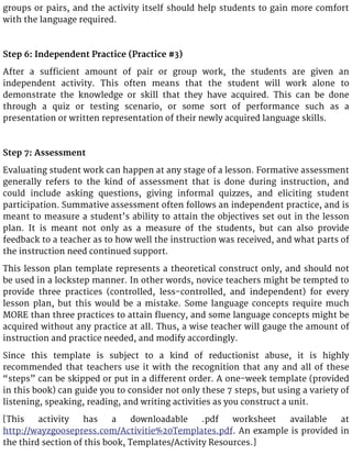 groups or pairs, and the activity itself should help students to gain more comfort
with the language required.
Step 6: Independent Practice (Practice #3)
After a sufficient amount of pair or group work, the students are given an
independent activity. This often means that the student will work alone to
demonstrate the knowledge or skill that they have acquired. This can be done
through a quiz or testing scenario, or some sort of performance such as a
presentation or written representation of their newly acquired language skills.
Step 7: Assessment
Evaluating student work can happen at any stage of a lesson. Formative assessment
generally refers to the kind of assessment that is done during instruction, and
could include asking questions, giving informal quizzes, and eliciting student
participation. Summative assessment often follows an independent practice, and is
meant to measure a student’s ability to attain the objectives set out in the lesson
plan. It is meant not only as a measure of the students, but can also provide
feedback to a teacher as to how well the instruction was received, and what parts of
the instruction need continued support.
This lesson plan template represents a theoretical construct only, and should not
be used in a lockstep manner. In other words, novice teachers might be tempted to
provide three practices (controlled, less-controlled, and independent) for every
lesson plan, but this would be a mistake. Some language concepts require much
MORE than three practices to attain fluency, and some language concepts might be
acquired without any practice at all. Thus, a wise teacher will gauge the amount of
instruction and practice needed, and modify accordingly.
Since this template is subject to a kind of reductionist abuse, it is highly
recommended that teachers use it with the recognition that any and all of these
“steps” can be skipped or put in a different order. A one-week template (provided
in this book) can guide you to consider not only these 7 steps, but using a variety of
listening, speaking, reading, and writing activities as you construct a unit.
[This activity has a downloadable .pdf worksheet available at
http://wayzgoosepress.com/Activitie%20Templates.pdf. An example is provided in
the third section of this book, Templates/Activity Resources.]
 