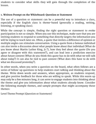 students to consider what skills they will gain through the completion of the
lesson.
1. Written Prompt on the Whiteboard: Question or Statement
The use of a question or statement can be a powerful way to introduce a class,
especially if the English class is theme-based (generally a reading, writing,
listening, or speaking class).
While the concept is simple, finding the right question or statement to evoke
participation is not so simple. When you use this technique, make sure that you are
inviting students to respond to something that directly targets the information you
will be trying to teach later on. Often, a quote that invites a difference of opinion or
multiple angles can stimulate conversation. Using a quote from a famous individual
can also invite a discussion about what people know about that individual (What do
you know about Martin Luther King, Jr.?), how they feel about the quote (Do you
agree or disagree with this statement?), and can lead into a prediction exercise
about future content (What do you think this quote has to do with what we will talk
about today?) It can also be tied to past content (What does this have to do with
what we discussed yesterday?).
In other words, when you write a question on the board, what often follows are a
series of follow-up questions to help students start talking and thinking about the
theme. Write down words and answers, when appropriate, as students respond,
and give positive feedback for those who are willing to speak. While this warm up
may only be a few minutes long, it can serve to engage students into thinking about
the theme and give you information about what students already know. Consider
the following example themes, and sample prompts that might accompany those
themes:
Level Theme Prompt (Question or Statement)
 