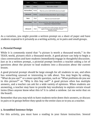 As a variation, you might provide a written prompt on a sheet of paper and have
students respond to it privately as a writing activity, or in pairs and small groups.
2. Pictorial Prompt
While it is commonly stated that “a picture is worth a thousand words,” in the
TESOL world, pictures elicit a thousand words. A good picture can help to begin a
class conversation and have students immediately engage in thoughtful discussion.
Just as in a written prompt, a pictorial prompt involves a teacher asking a lot of
questions about the picture to lead students into a discussion about the current
lesson.
A good pictorial prompt should be large enough for all students to see, and often
has something unusual or interesting to talk about. You may begin by asking,
“What do you see?” or a more specific question, such as “What problems do you see
in this picture?” or “Why is this boy sad?” A good picture often has multiple
answers, and a teacher can ask for a wide variety of opinions. When students are
answering, a teacher may have to provide key vocabulary to explain certain visual
items (Does anyone know what this is? It is called a rainbow. Let me write that on
the board).
Remember that you may wish to have students write down their answers, or discuss
in pairs or in groups before they speak to the entire class or to you as a teacher.
3. Scrambled Sentence Strips
For this activity, you must have a reading in your future instruction. Several
 