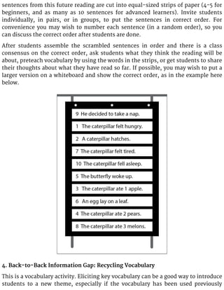 sentences from this future reading are cut into equal-sized strips of paper (4-5 for
beginners, and as many as 10 sentences for advanced learners). Invite students
individually, in pairs, or in groups, to put the sentences in correct order. For
convenience you may wish to number each sentence (in a random order), so you
can discuss the correct order after students are done.
After students assemble the scrambled sentences in order and there is a class
consensus on the correct order, ask students what they think the reading will be
about, preteach vocabulary by using the words in the strips, or get students to share
their thoughts about what they have read so far. If possible, you may wish to put a
larger version on a whiteboard and show the correct order, as in the example here
below.
4. Back-to-Back Information Gap: Recycling Vocabulary
This is a vocabulary activity. Eliciting key vocabulary can be a good way to introduce
students to a new theme, especially if the vocabulary has been used previously
 
