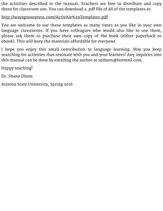 the activities described in the manual. Teachers are free to distribute and copy
these for classroom use. You can download a .pdf file of all of the templates at:
http://wayzgoosepress.com/Activitie%20Templates.pdf
You are welcome to use these templates as many times as you like in your own
language classrooms. If you have colleagues who would also like to use them,
please ask them to purchase their own copy of the book (either paperback or
ebook). This will keep the materials affordable for everyone.
I hope you enjoy this small contribution to language learning. May you keep
searching for activities that resonate with you and your learners! Any inquiries into
this manual can be done by emailing the author at sydixon@hotmail.com.
Happy teaching!
Dr. Shane Dixon
Arizona State University, Spring 2016
 