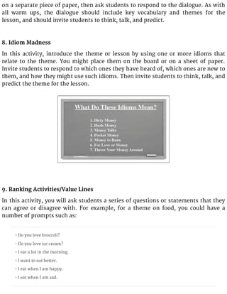 on a separate piece of paper, then ask students to respond to the dialogue. As with
all warm ups, the dialogue should include key vocabulary and themes for the
lesson, and should invite students to think, talk, and predict.
8. Idiom Madness
In this activity, introduce the theme or lesson by using one or more idioms that
relate to the theme. You might place them on the board or on a sheet of paper.
Invite students to respond to which ones they have heard of, which ones are new to
them, and how they might use such idioms. Then invite students to think, talk, and
predict the theme for the lesson.
9. Ranking Activities/Value Lines
In this activity, you will ask students a series of questions or statements that they
can agree or disagree with. For example, for a theme on food, you could have a
number of prompts such as:
• Do you love broccoli?
• Do you love ice cream?
• I eat a lot in the morning.
• I want to eat better.
• I eat when I am happy.
• I eat when I am sad.
 
