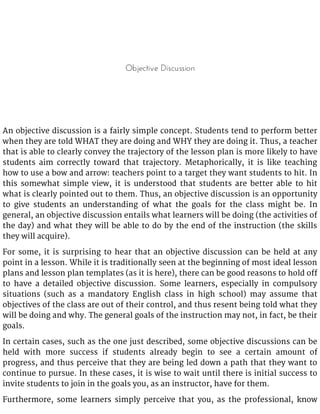 Objective Discussion
An objective discussion is a fairly simple concept. Students tend to perform better
when they are told WHAT they are doing and WHY they are doing it. Thus, a teacher
that is able to clearly convey the trajectory of the lesson plan is more likely to have
students aim correctly toward that trajectory. Metaphorically, it is like teaching
how to use a bow and arrow: teachers point to a target they want students to hit. In
this somewhat simple view, it is understood that students are better able to hit
what is clearly pointed out to them. Thus, an objective discussion is an opportunity
to give students an understanding of what the goals for the class might be. In
general, an objective discussion entails what learners will be doing (the activities of
the day) and what they will be able to do by the end of the instruction (the skills
they will acquire).
For some, it is surprising to hear that an objective discussion can be held at any
point in a lesson. While it is traditionally seen at the beginning of most ideal lesson
plans and lesson plan templates (as it is here), there can be good reasons to hold off
to have a detailed objective discussion. Some learners, especially in compulsory
situations (such as a mandatory English class in high school) may assume that
objectives of the class are out of their control, and thus resent being told what they
will be doing and why. The general goals of the instruction may not, in fact, be their
goals.
In certain cases, such as the one just described, some objective discussions can be
held with more success if students already begin to see a certain amount of
progress, and thus perceive that they are being led down a path that they want to
continue to pursue. In these cases, it is wise to wait until there is initial success to
invite students to join in the goals you, as an instructor, have for them.
Furthermore, some learners simply perceive that you, as the professional, know
 