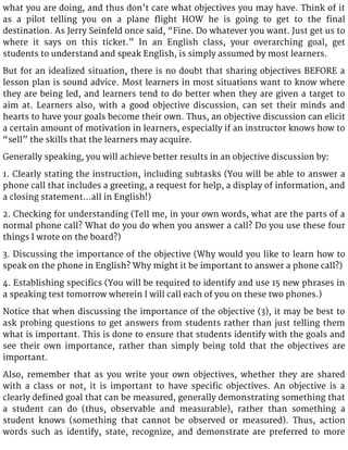 what you are doing, and thus don’t care what objectives you may have. Think of it
as a pilot telling you on a plane flight HOW he is going to get to the final
destination. As Jerry Seinfeld once said, “Fine. Do whatever you want. Just get us to
where it says on this ticket.” In an English class, your overarching goal, get
students to understand and speak English, is simply assumed by most learners.
But for an idealized situation, there is no doubt that sharing objectives BEFORE a
lesson plan is sound advice. Most learners in most situations want to know where
they are being led, and learners tend to do better when they are given a target to
aim at. Learners also, with a good objective discussion, can set their minds and
hearts to have your goals become their own. Thus, an objective discussion can elicit
a certain amount of motivation in learners, especially if an instructor knows how to
“sell” the skills that the learners may acquire.
Generally speaking, you will achieve better results in an objective discussion by:
1. Clearly stating the instruction, including subtasks (You will be able to answer a
phone call that includes a greeting, a request for help, a display of information, and
a closing statement…all in English!)
2. Checking for understanding (Tell me, in your own words, what are the parts of a
normal phone call? What do you do when you answer a call? Do you use these four
things I wrote on the board?)
3. Discussing the importance of the objective (Why would you like to learn how to
speak on the phone in English? Why might it be important to answer a phone call?)
4. Establishing specifics (You will be required to identify and use 15 new phrases in
a speaking test tomorrow wherein I will call each of you on these two phones.)
Notice that when discussing the importance of the objective (3), it may be best to
ask probing questions to get answers from students rather than just telling them
what is important. This is done to ensure that students identify with the goals and
see their own importance, rather than simply being told that the objectives are
important.
Also, remember that as you write your own objectives, whether they are shared
with a class or not, it is important to have specific objectives. An objective is a
clearly defined goal that can be measured, generally demonstrating something that
a student can do (thus, observable and measurable), rather than something a
student knows (something that cannot be observed or measured). Thus, action
words such as identify, state, recognize, and demonstrate are preferred to more
 