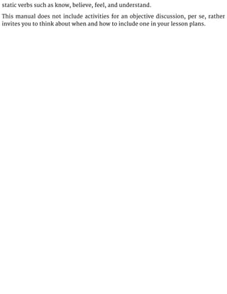 static verbs such as know, believe, feel, and understand.
This manual does not include activities for an objective discussion, per se, rather
invites you to think about when and how to include one in your lesson plans.
 