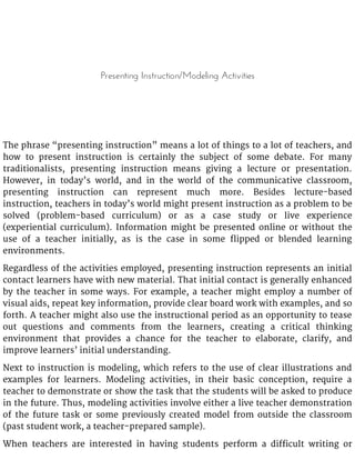 Presenting Instruction/Modeling Activities
The phrase “presenting instruction” means a lot of things to a lot of teachers, and
how to present instruction is certainly the subject of some debate. For many
traditionalists, presenting instruction means giving a lecture or presentation.
However, in today’s world, and in the world of the communicative classroom,
presenting instruction can represent much more. Besides lecture-based
instruction, teachers in today’s world might present instruction as a problem to be
solved (problem-based curriculum) or as a case study or live experience
(experiential curriculum). Information might be presented online or without the
use of a teacher initially, as is the case in some flipped or blended learning
environments.
Regardless of the activities employed, presenting instruction represents an initial
contact learners have with new material. That initial contact is generally enhanced
by the teacher in some ways. For example, a teacher might employ a number of
visual aids, repeat key information, provide clear board work with examples, and so
forth. A teacher might also use the instructional period as an opportunity to tease
out questions and comments from the learners, creating a critical thinking
environment that provides a chance for the teacher to elaborate, clarify, and
improve learners’ initial understanding.
Next to instruction is modeling, which refers to the use of clear illustrations and
examples for learners. Modeling activities, in their basic conception, require a
teacher to demonstrate or show the task that the students will be asked to produce
in the future. Thus, modeling activities involve either a live teacher demonstration
of the future task or some previously created model from outside the classroom
(past student work, a teacher-prepared sample).
When teachers are interested in having students perform a difficult writing or
 