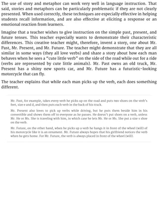 The use of story and metaphor can work very well in language instruction. That
said, stories and metaphors can be particularly problematic if they are not clearly
presented. When used correctly, these techniques are especially effective in helping
students recall information, and are also effective at eliciting a response or an
emotional reaction from learners.
Imagine that a teacher wishes to give instruction on the simple past, present, and
future tenses. This teacher especially wants to demonstrate their characteristic
differences. This creative teacher might, therefore, invent a story, one about Mr.
Past, Mr. Present, and Mr. Future. The teacher might demonstrate that they are all
similar in some ways (they all love verbs) and share a story about how each man
behaves when he sees a “cute little verb” on the side of the road while out for a ride
(verbs are represented by cute little animals). Mr. Past owns an old truck, Mr.
Present has a shiny new sports car, and Mr. Future has a futuristic-looking
motorcycle that can fly.
The teacher explains that while each man picks up the verb, each does something
different.
Mr. Past, for example, takes every verb he picks up on the road and puts two shoes on the verb’s
feet, size e and d, and then puts each verb in the back of his truck.
Mr. Present also loves to pick up verbs while driving, but he puts them beside him in his
convertible and shows them off to everyone as he passes. He doesn’t put shoes on a verb, unless
Mr. He or Ms. She is traveling with him, in which case he lets Mr. He or Ms. She put a size s shoe
on the verb.
Mr. Future, on the other hand, when he picks up a verb he hangs it in front of the wheel (will) of
his motorcycle like it is an ornament. Mr. Future always hopes that his girlfriend notices the verb
when he gets home. For Mr. Future, the verb is always placed in front of the wheel (will).
 