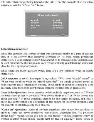 rule rather than simply being told what the rule is. See the example of an inductive
activity on articles “a” and “an” below.
5. Question and Answer
While the question and answer format was discussed briefly as a part of teacher
talk, it is an activity that deserves attention on its own. When presenting
instruction, it is important to know how and when to ask questions. Questions can
be used for a variety of reasons, and each reason will help you determine a time and
place for their appropriate to use.
While there are many question types, here are a few common types in TESOL
instruction.
Quick response or recall: Some questions, such as, “What does ‘bicycle’ mean?” or
“What were the three words we learned yesterday?” are simple questions meant to
help students recall information quickly. These kinds of questions should be used
sparingly since they often don’t engage learners to participate in discussions.
Open Ended Questions: Some questions elicit multiple responses, such as “Who is
the best soccer player in the world? Why do you think that?” or “What do you like
about camping?” In these questions there is no one correct response, and thus it
elicits real conversation and discussion. It also allows for follow up questions, and
for students to validate/justify their choices.
“Come on” Questions: Some of the best questions take impossible positions in
order to tease out never considered possibilities. Questions like, “Is pollution
always bad?” “When should you not tell the truth?” “Should everyone really be
treated equally? When should people NOT be treated equally?” These kinds of
 