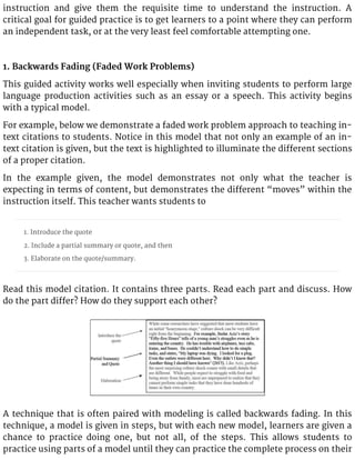 instruction and give them the requisite time to understand the instruction. A
critical goal for guided practice is to get learners to a point where they can perform
an independent task, or at the very least feel comfortable attempting one.
1. Backwards Fading (Faded Work Problems)
This guided activity works well especially when inviting students to perform large
language production activities such as an essay or a speech. This activity begins
with a typical model.
For example, below we demonstrate a faded work problem approach to teaching in-
text citations to students. Notice in this model that not only an example of an in-
text citation is given, but the text is highlighted to illuminate the different sections
of a proper citation.
In the example given, the model demonstrates not only what the teacher is
expecting in terms of content, but demonstrates the different “moves” within the
instruction itself. This teacher wants students to
1. Introduce the quote
2. Include a partial summary or quote, and then
3. Elaborate on the quote/summary.
Read this model citation. It contains three parts. Read each part and discuss. How
do the part differ? How do they support each other?
A technique that is often paired with modeling is called backwards fading. In this
technique, a model is given in steps, but with each new model, learners are given a
chance to practice doing one, but not all, of the steps. This allows students to
practice using parts of a model until they can practice the complete process on their
 