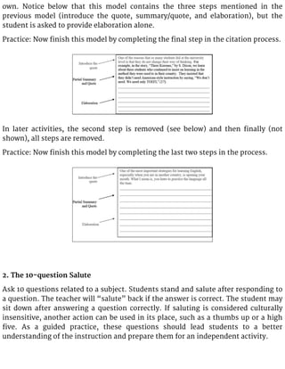 own. Notice below that this model contains the three steps mentioned in the
previous model (introduce the quote, summary/quote, and elaboration), but the
student is asked to provide elaboration alone.
Practice: Now finish this model by completing the final step in the citation process.
In later activities, the second step is removed (see below) and then finally (not
shown), all steps are removed.
Practice: Now finish this model by completing the last two steps in the process.
2. The 10-question Salute
Ask 10 questions related to a subject. Students stand and salute after responding to
a question. The teacher will “salute” back if the answer is correct. The student may
sit down after answering a question correctly. If saluting is considered culturally
insensitive, another action can be used in its place, such as a thumbs up or a high
five. As a guided practice, these questions should lead students to a better
understanding of the instruction and prepare them for an independent activity.
 