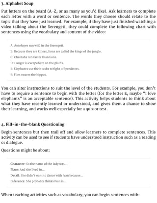 3. Alphabet Soup
Put letters on the board (A-Z, or as many as you’d like). Ask learners to complete
each letter with a word or sentence. The words they choose should relate to the
topic that they have just learned. For example, if they have just finished watching a
video talking about the Serengeti, they could complete the following chart with
sentences using the vocabulary and content of the video:
A: Antelopes run wild in the Serengeti.
B: Because they are killers, lions are called the kings of the jungle.
C: Cheetahs run faster than lions.
D: Danger is everywhere on the plains.
E: Elephants use their tusks to fight off predators.
F: Flies swarm the hippos.
You can alter instructions to suit the level of the students. For example, you don’t
have to require a sentence to begin with the letter (for the letter E, maybe “I love
elephants” is an acceptable sentence). This activity helps students to think about
what they have recently learned or understood, and gives them a chance to show
their learning, and works well especially for a quiz or test.
4. Fill-in-the-blank Questioning
Begin sentences but then trail off and allow learners to complete sentences. This
activity can be used to see if students have understood instruction such as a reading
or dialogue.
Questions might be about:
Character: So the name of the lady was…
Place: And she lived in…
Detail: She didn’t want to dance with Ivan because…
Inference: She probably thinks Ivan is…
When teaching activities such as vocabulary, you can begin sentences with:
 