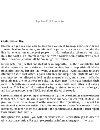 Top Ten TESOL Activities
1. Information Gap
Information gap is a term used to describe a variety of language activities with one
common feature. In essence, an information gap activity uses as its premise the
idea that one person or group of people has information that others do not have.
Thus, the point of an information gap activity is to have people interact with each
other in an attempt to find all the “missing” information.
For example, imagine that one student has a map with all of the rivers labeled, but
all the mountains are unlabeled. Another student has a map with all of the
mountains labeled, but not the rivers. A teacher could invite students to share
information with each other in pairs with only one simple rule: students with the
river map are not allowed to look at the mountain map, and students with the
mountain map are not allowed to look at the river map. They must complete their
maps with both rivers and mountains by talking with each other and asking
questions. This kind of information sharing is referred to as an information gap,
and has become a common TESOL technique all over the world.
Here is another simple example. A teacher assigns 10 questions on a piece of paper
to student A. Student B is not allowed to view this paper. In contrast, student B is
given an article that contains all of the answers to the 10 questions, but student A is
not allowed to view the article. Thus, for students to successfully answer all the
questions, Student A must ask Student B the questions, and Student B must report
those answers to Student A.
Throughout this manual, you will find variations on information gap in order to
stimulate conversation. For example, particular information gap activities are:
 