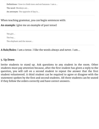 Definitions: I love to climb trees and eat bananas. I am a…
The word: Monkeys are…
An antonym: The opposite of day is…
When teaching grammar, you can begin sentences with:
An example: (give me an example of past tense)
The girl…
The boy…
The elephant and the mouse…
A Rule/Rules: I am a tense. I like the words always and never. I am…
5. Up Down
Invite students to stand up. Ask questions to any student in the room. Other
students must pay attention because, after the first student has given a reply to the
question, you will call on a second student to repeat the answer that the first
student volunteered. A third student can be required to agree or disagree with the
statement spoken by the first and second students. All three students can be seated
if they follow the orders correctly and have correct answers.
 