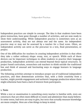 Independent Practices
Independent practices are simple in concept. The idea is that students have been
given instruction, have gone through a number of activities, and are now ready to
show their understanding. While independent practice is sometimes seen as an
assessment activity, they are not always one and the same. An independent
practice may or may not be assessed by a teacher for a final score. Often, an
independent activity can serve as the precursor to a test, final presentation, or
project.
One of the difficulties for teachers in creating independent activities is that often
they take a rather ordinary shape: essay, test, or speech. While each of these
devices can be important techniques to allow students to practice their language
production, independent activities can extend beyond these typical structures. In
project based curriculum, researchers ask teachers to think outside the traditional
box and think of unusual and fascinating ways to engage learners in language
production.
The following activities attempt to introduce proper use of traditional independent
practices, and then demonstrate activities that, with a little creativity from a
teacher, might provide engagement and authentic language production where there
might otherwise have been a lack of interest from participants.
1. Tests
While a test or examination is something every teacher is familiar with, tests are
constructs that are often more difficult to create and administer than many believe.
In some sense, bad tests are easy to give, but tests that actually measure knowledge
are more complex. Here are a few things to keep in mind:
 