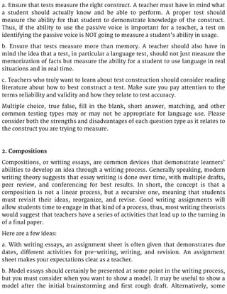 a. Ensure that tests measure the right construct. A teacher must have in mind what
a student should actually know and be able to perform. A proper test should
measure the ability for that student to demonstrate knowledge of the construct.
Thus, if the ability to use the passive voice is important for a teacher, a test on
identifying the passive voice is NOT going to measure a student’s ability in usage.
b. Ensure that tests measure more than memory. A teacher should also have in
mind the idea that a test, in particular a language test, should not just measure the
memorization of facts but measure the ability for a student to use language in real
situations and in real time.
c. Teachers who truly want to learn about test construction should consider reading
literature about how to best construct a test. Make sure you pay attention to the
terms reliability and validity and how they relate to test accuracy.
Multiple choice, true false, fill in the blank, short answer, matching, and other
common testing types may or may not be appropriate for language use. Please
consider both the strengths and disadvantages of each question type as it relates to
the construct you are trying to measure.
2. Compositions
Compositions, or writing essays, are common devices that demonstrate learners’
abilities to develop an idea through a writing process. Generally speaking, modern
writing theory suggests that essay writing is done over time, with multiple drafts,
peer review, and conferencing for best results. In short, the concept is that a
composition is not a linear process, but a recursive one, meaning that students
must revisit their ideas, reorganize, and revise. Good writing assignments will
allow students time to engage in that kind of a process, thus, most writing theorists
would suggest that teachers have a series of activities that lead up to the turning in
of a final paper.
Here are a few ideas:
a. With writing essays, an assignment sheet is often given that demonstrates due
dates, different activities for pre-writing, writing, and revision. An assignment
sheet makes your expectations clear as a teacher.
b. Model essays should certainly be presented at some point in the writing process,
but you must consider when you want to show a model. It may be useful to show a
model after the initial brainstorming and first rough draft. Alternatively, some
 