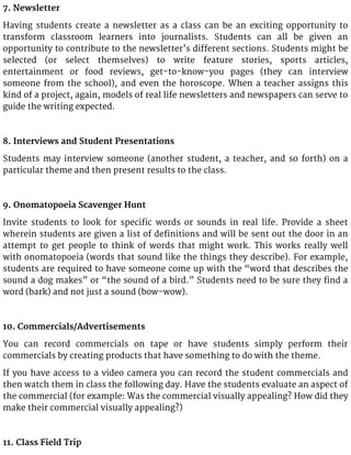 7. Newsletter
Having students create a newsletter as a class can be an exciting opportunity to
transform classroom learners into journalists. Students can all be given an
opportunity to contribute to the newsletter’s different sections. Students might be
selected (or select themselves) to write feature stories, sports articles,
entertainment or food reviews, get-to-know-you pages (they can interview
someone from the school), and even the horoscope. When a teacher assigns this
kind of a project, again, models of real life newsletters and newspapers can serve to
guide the writing expected.
8. Interviews and Student Presentations
Students may interview someone (another student, a teacher, and so forth) on a
particular theme and then present results to the class.
9. Onomatopoeia Scavenger Hunt
Invite students to look for specific words or sounds in real life. Provide a sheet
wherein students are given a list of definitions and will be sent out the door in an
attempt to get people to think of words that might work. This works really well
with onomatopoeia (words that sound like the things they describe). For example,
students are required to have someone come up with the “word that describes the
sound a dog makes” or “the sound of a bird.” Students need to be sure they find a
word (bark) and not just a sound (bow-wow).
10. Commercials/Advertisements
You can record commercials on tape or have students simply perform their
commercials by creating products that have something to do with the theme.
If you have access to a video camera you can record the student commercials and
then watch them in class the following day. Have the students evaluate an aspect of
the commercial (for example: Was the commercial visually appealing? How did they
make their commercial visually appealing?)
11. Class Field Trip
 