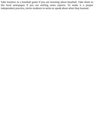 Take learners to a baseball game if you are learning about baseball. Take them to
the local newspaper if you are writing news reports. To make it a proper
independent practice, invite students to write or speak about what they learned.
 