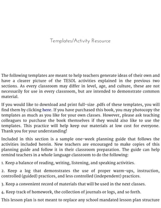Templates/Activity Resource
The following templates are meant to help teachers generate ideas of their own and
have a clearer picture of the TESOL activities explained in the previous two
sections. As every classroom may differ in level, age, and culture, these are not
necessarily for use in every classroom, but are intended to demonstrate common
material.
If you would like to download and print full-size .pdfs of these templates, you will
find them by clicking here. If you have purchased this book, you may photocopy the
templates as much as you like for your own classes. However, please ask teaching
colleagues to purchase the book themselves if they would also like to use the
templates. This practice will help keep our materials at low cost for everyone.
Thank you for your understanding!
Included in this section is a sample one-week planning guide that follows the
activities included herein. New teachers are encouraged to make copies of this
planning guide and follow it in their classroom preparation. The guide can help
remind teachers in a whole language classroom to do the following:
1. Keep a balance of reading, writing, listening, and speaking activities.
2. Keep a log that demonstrates the use of proper warm-ups, instruction,
controlled (guided) practices, and less controlled (independent) practices.
3. Keep a convenient record of materials that will be used in the next classes.
4. Keep track of homework, the collection of journals or logs, and so forth.
This lesson plan is not meant to replace any school mandated lesson plan structure
 