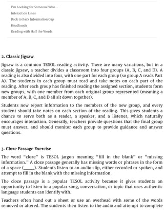 I’m Looking for Someone Who…
Interaction Lines
Back to Back Information Gap
Headbands
Reading with Half the Words
2. Classic Jigsaw
Jigsaw is a common TESOL reading activity. There are many variations, but in a
classic jigsaw, a teacher divides a classroom into four groups (A, B, C, and D). A
reading is also divided into four, with one part for each group (so group A reads Part
A). The students in each group must read and take notes on each part of the
reading. After each group has finished reading the assigned section, students form
new groups, with one member from each original group represented (meaning a
member of A, B, C, and D all sit down together).
Students now report information to the members of the new group, and every
student should take notes on each section of the reading. This gives students a
chance to serve both as a reader, a speaker, and a listener, which naturally
encourages interaction. Generally, teachers provide questions that the final group
must answer, and should monitor each group to provide guidance and answer
questions.
3. Cloze Passage Exercise
The word “cloze” is TESOL jargon meaning “fill in the blank” or “missing
information.” A cloze passage generally has missing words or phrases in the form
of a space (____). Students listen to an audio clip, either recorded or spoken, and
attempt to fill in the blank with the missing information.
The cloze passage is a popular TESOL activity because it gives students an
opportunity to listen to a popular song, conversation, or topic that uses authentic
language students can identify with.
Teachers often hand out a sheet or use an overhead with some of the words
removed or altered. The students then listen to the audio and attempt to complete
 