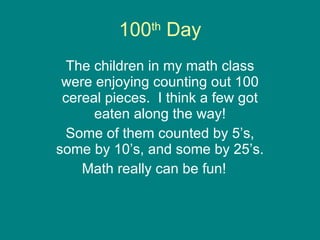 100 th  Day The children in my math class were enjoying counting out 100 cereal pieces.  I think a few got eaten along the way! Some of them counted by 5’s, some by 10’s, and some by 25’s. Math really can be fun!  