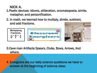 NICK A.

1.Poetic devices: idioms, alliteration, onomatopoeia, simile,
metaphor, and personification.
2. In math, we learned how to multiply, divide, subtract,
and add fractions.

3.Cave man Artifacts Spears, Clubs, Bows, Arrows, And
others.
4. Energizers are our daily science questions we have to
answer at the beginning of science class.

 