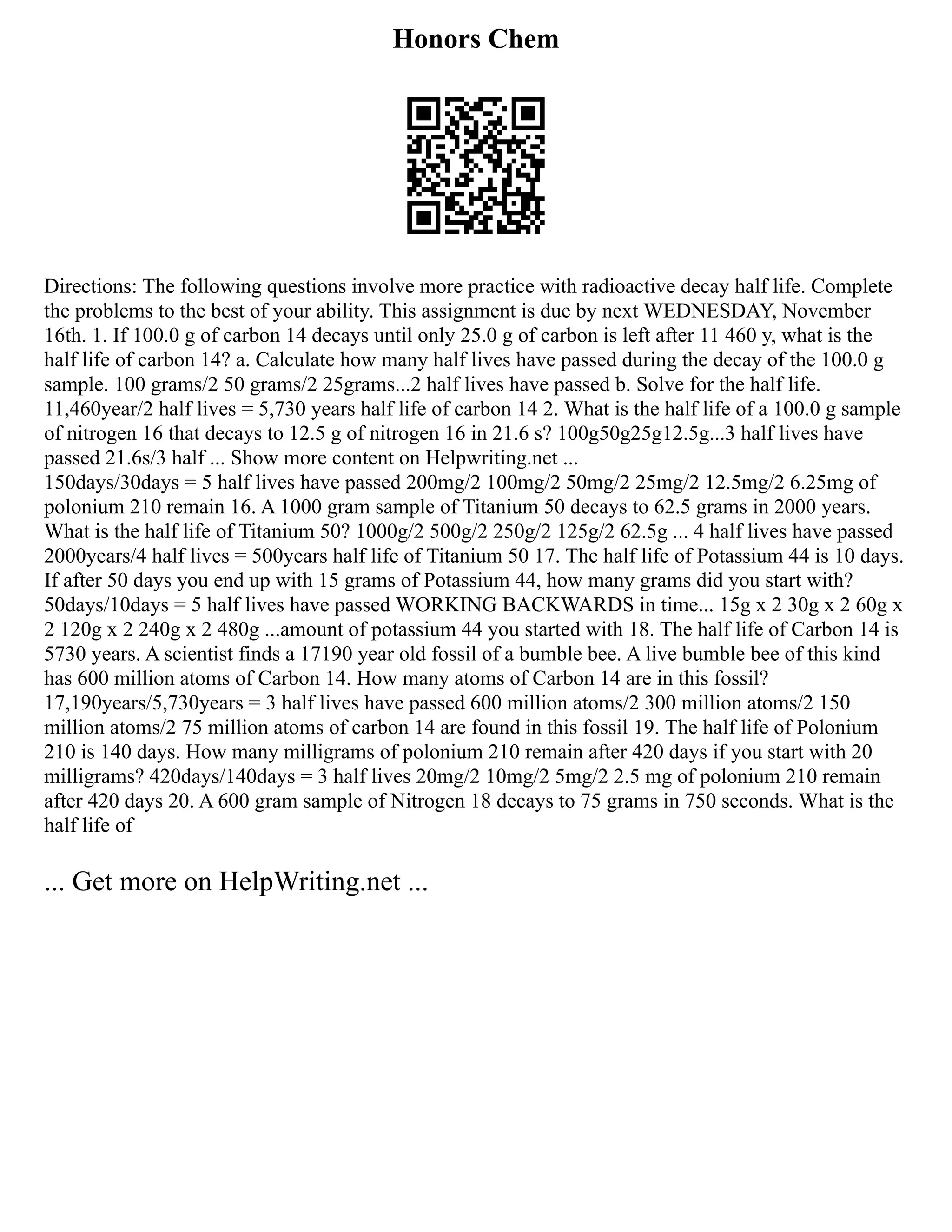 Honors Chem
Directions: The following questions involve more practice with radioactive decay half life. Complete
the problems to the best of your ability. This assignment is due by next WEDNESDAY, November
16th. 1. If 100.0 g of carbon 14 decays until only 25.0 g of carbon is left after 11 460 y, what is the
half life of carbon 14? a. Calculate how many half lives have passed during the decay of the 100.0 g
sample. 100 grams/2 50 grams/2 25grams...2 half lives have passed b. Solve for the half life.
11,460year/2 half lives = 5,730 years half life of carbon 14 2. What is the half life of a 100.0 g sample
of nitrogen 16 that decays to 12.5 g of nitrogen 16 in 21.6 s? 100g50g25g12.5g...3 half lives have
passed 21.6s/3 half ... Show more content on Helpwriting.net ...
150days/30days = 5 half lives have passed 200mg/2 100mg/2 50mg/2 25mg/2 12.5mg/2 6.25mg of
polonium 210 remain 16. A 1000 gram sample of Titanium 50 decays to 62.5 grams in 2000 years.
What is the half life of Titanium 50? 1000g/2 500g/2 250g/2 125g/2 62.5g ... 4 half lives have passed
2000years/4 half lives = 500years half life of Titanium 50 17. The half life of Potassium 44 is 10 days.
If after 50 days you end up with 15 grams of Potassium 44, how many grams did you start with?
50days/10days = 5 half lives have passed WORKING BACKWARDS in time... 15g x 2 30g x 2 60g x
2 120g x 2 240g x 2 480g ...amount of potassium 44 you started with 18. The half life of Carbon 14 is
5730 years. A scientist finds a 17190 year old fossil of a bumble bee. A live bumble bee of this kind
has 600 million atoms of Carbon 14. How many atoms of Carbon 14 are in this fossil?
17,190years/5,730years = 3 half lives have passed 600 million atoms/2 300 million atoms/2 150
million atoms/2 75 million atoms of carbon 14 are found in this fossil 19. The half life of Polonium
210 is 140 days. How many milligrams of polonium 210 remain after 420 days if you start with 20
milligrams? 420days/140days = 3 half lives 20mg/2 10mg/2 5mg/2 2.5 mg of polonium 210 remain
after 420 days 20. A 600 gram sample of Nitrogen 18 decays to 75 grams in 750 seconds. What is the
half life of
... Get more on HelpWriting.net ...
 