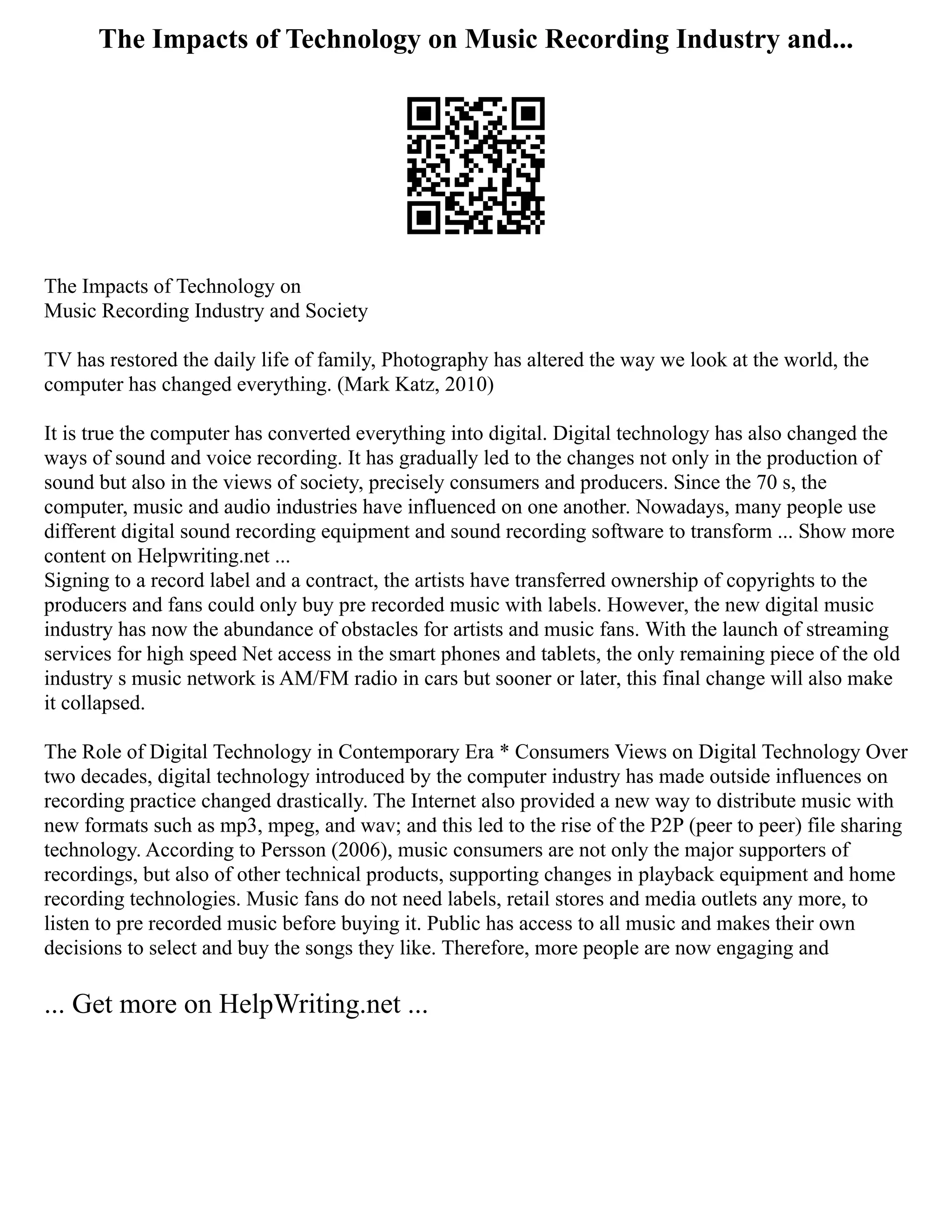 The Impacts of Technology on Music Recording Industry and...
The Impacts of Technology on
Music Recording Industry and Society
TV has restored the daily life of family, Photography has altered the way we look at the world, the
computer has changed everything. (Mark Katz, 2010)
It is true the computer has converted everything into digital. Digital technology has also changed the
ways of sound and voice recording. It has gradually led to the changes not only in the production of
sound but also in the views of society, precisely consumers and producers. Since the 70 s, the
computer, music and audio industries have influenced on one another. Nowadays, many people use
different digital sound recording equipment and sound recording software to transform ... Show more
content on Helpwriting.net ...
Signing to a record label and a contract, the artists have transferred ownership of copyrights to the
producers and fans could only buy pre recorded music with labels. However, the new digital music
industry has now the abundance of obstacles for artists and music fans. With the launch of streaming
services for high speed Net access in the smart phones and tablets, the only remaining piece of the old
industry s music network is AM/FM radio in cars but sooner or later, this final change will also make
it collapsed.
The Role of Digital Technology in Contemporary Era * Consumers Views on Digital Technology Over
two decades, digital technology introduced by the computer industry has made outside influences on
recording practice changed drastically. The Internet also provided a new way to distribute music with
new formats such as mp3, mpeg, and wav; and this led to the rise of the P2P (peer to peer) file sharing
technology. According to Persson (2006), music consumers are not only the major supporters of
recordings, but also of other technical products, supporting changes in playback equipment and home
recording technologies. Music fans do not need labels, retail stores and media outlets any more, to
listen to pre recorded music before buying it. Public has access to all music and makes their own
decisions to select and buy the songs they like. Therefore, more people are now engaging and
... Get more on HelpWriting.net ...
 